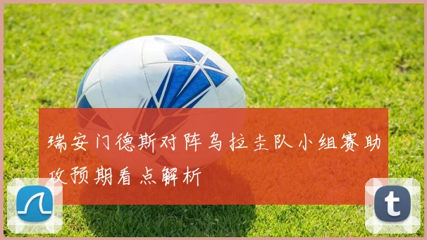 瑞安门德斯对阵乌拉圭队小组赛助攻预期看点解析