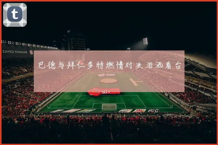 巴德与拜仁多特燃情对决泪洒看台