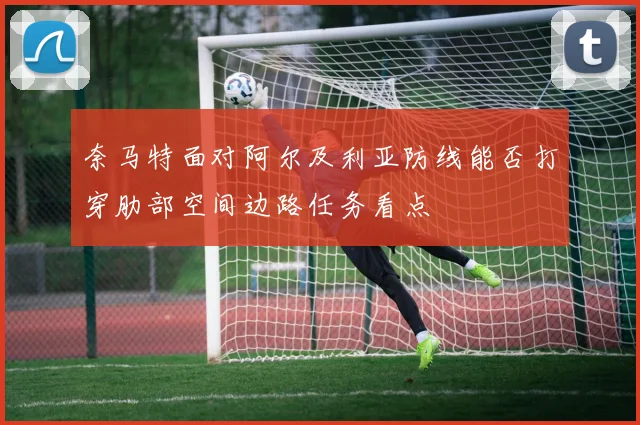 奈马特面对阿尔及利亚防线能否打穿肋部空间边路任务看点