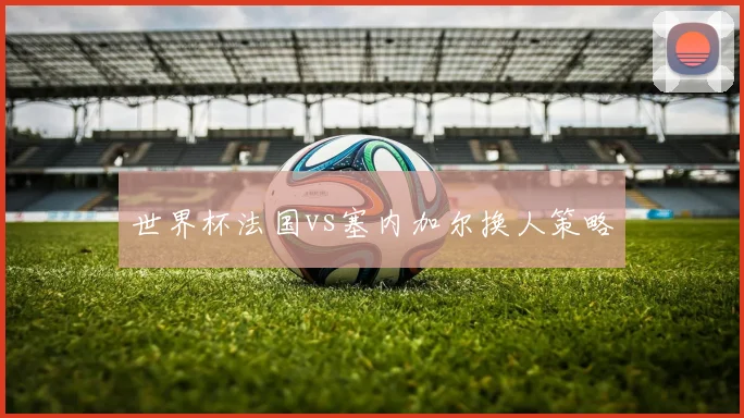 世界杯法国vs塞内加尔换人策略