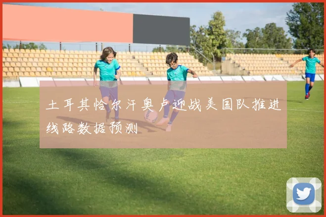 土耳其恰尔汗奥卢迎战美国队推进线路数据预测
