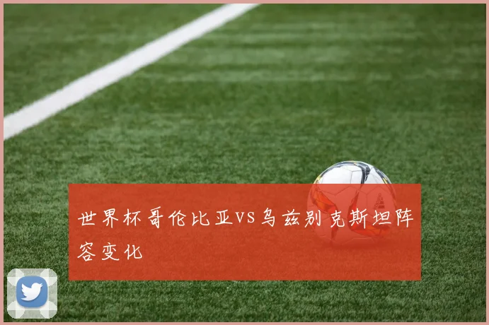 世界杯哥伦比亚vs乌兹别克斯坦阵容变化