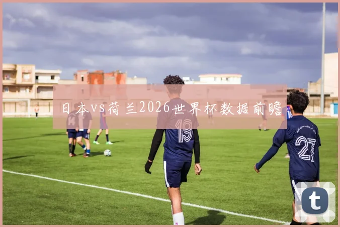 日本vs荷兰2026世界杯数据前瞻