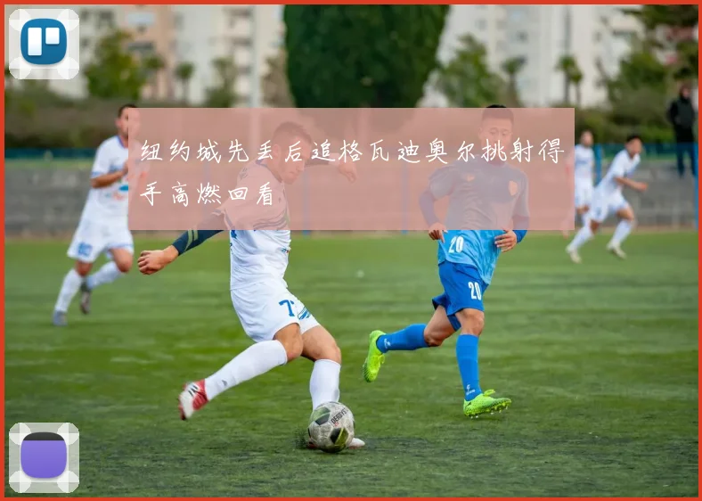 纽约城先丢后追格瓦迪奥尔挑射得手高燃回看