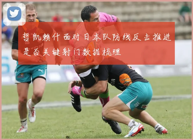 哲凯赖什面对日本队防线反击推进是否关键射门数据梳理