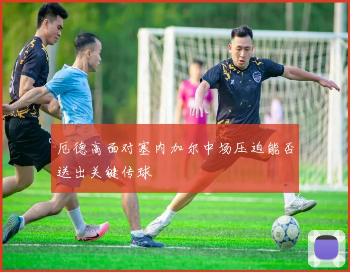 厄德高面对塞内加尔中场压迫能否送出关键传球