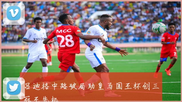 吕迪格中路破局助皇马国王杯创三冠王先机