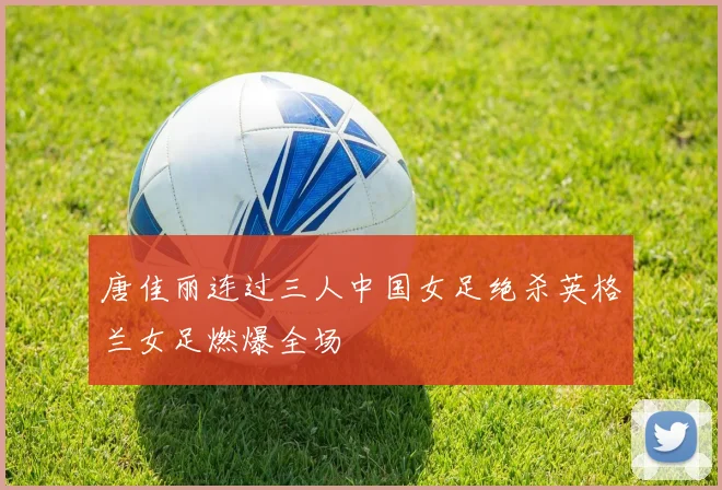 唐佳丽连过三人中国女足绝杀英格兰女足燃爆全场