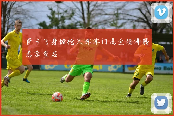 萨卡飞身堵枪天津津门虎全场沸腾悬念重启