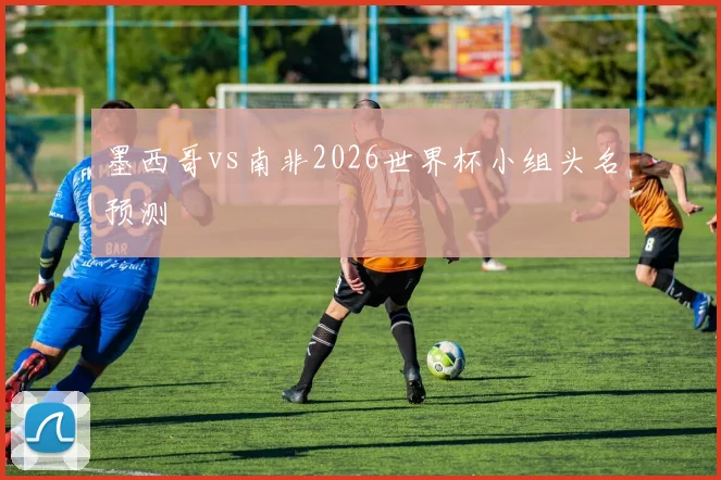 墨西哥vs南非2026世界杯小组头名预测