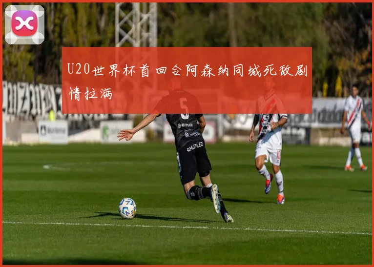 U20世界杯首回合阿森纳同城死敌剧情拉满