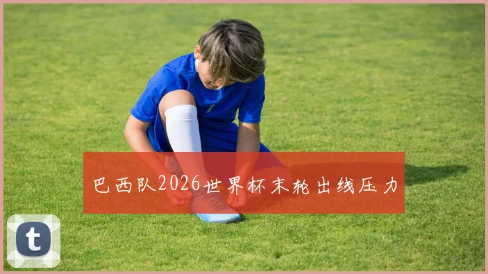 巴西队2026世界杯末轮出线压力