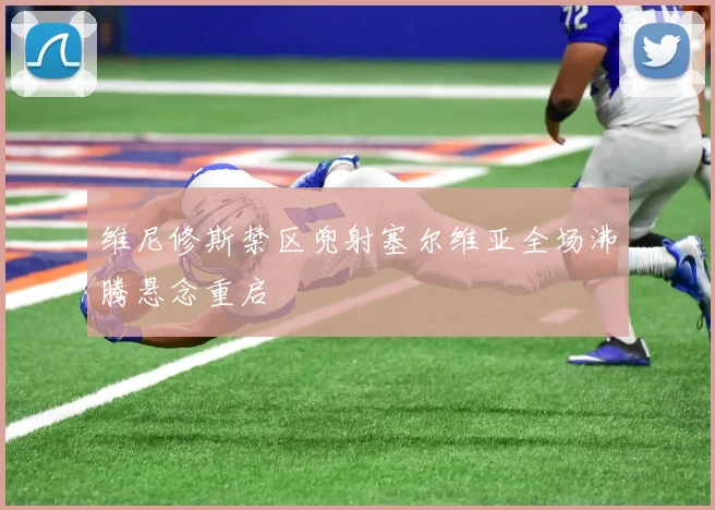 维尼修斯禁区兜射塞尔维亚全场沸腾悬念重启