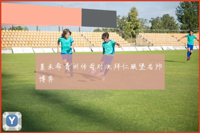 基米希青训传奇对决拜仁狼堡名帅博弈