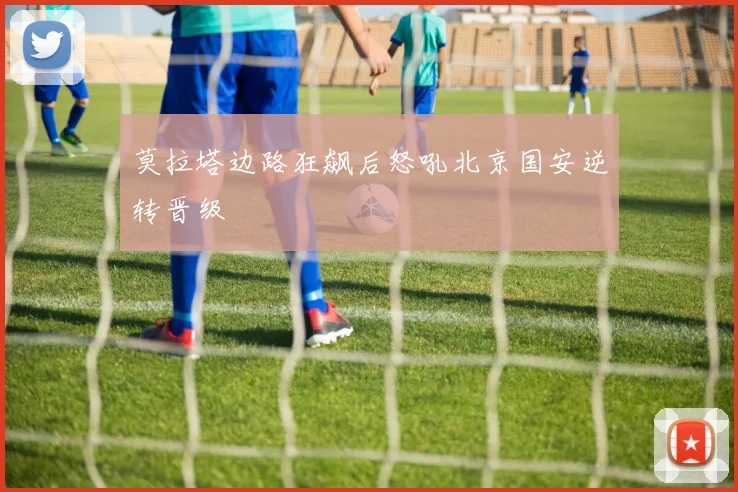 莫拉塔边路狂飙后怒吼北京国安逆转晋级