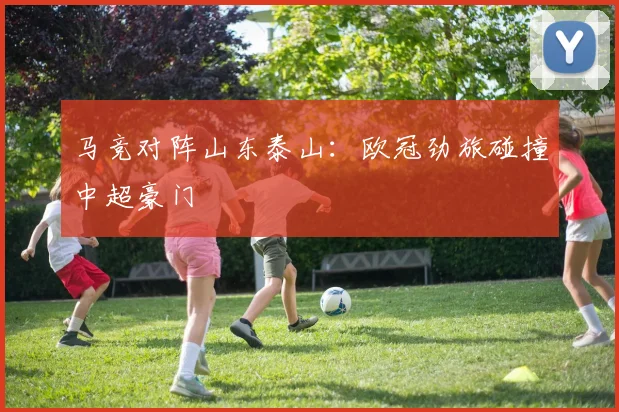 马竞对阵山东泰山：欧冠劲旅碰撞中超豪门