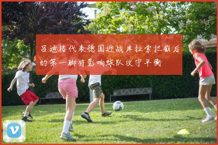 吕迪格代表德国迎战库拉索拦截后的第一脚将影响球队攻守平衡