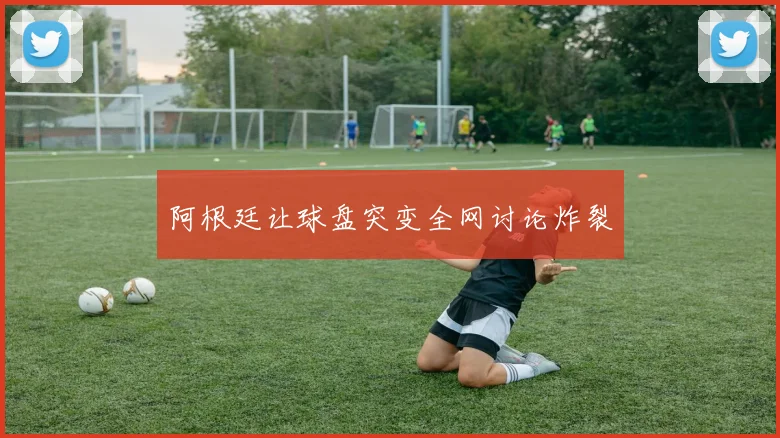 阿根廷让球盘突变全网讨论炸裂