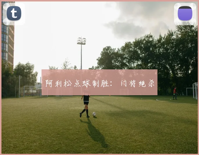 阿利松点球制胜：门将绝杀