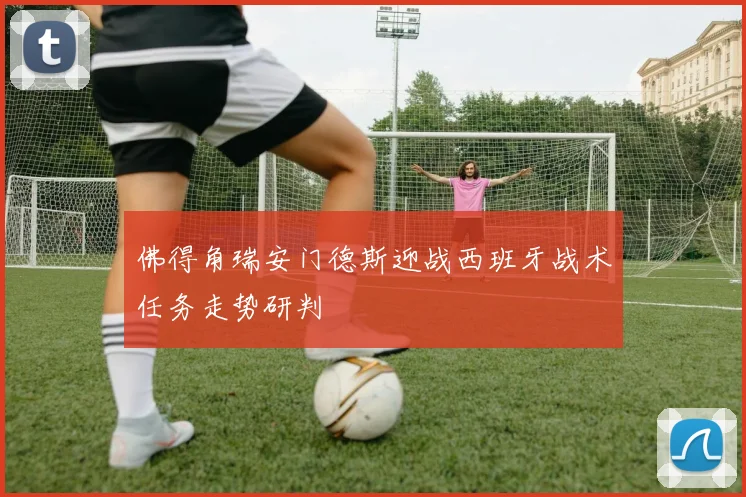 佛得角瑞安门德斯迎战西班牙战术任务走势研判