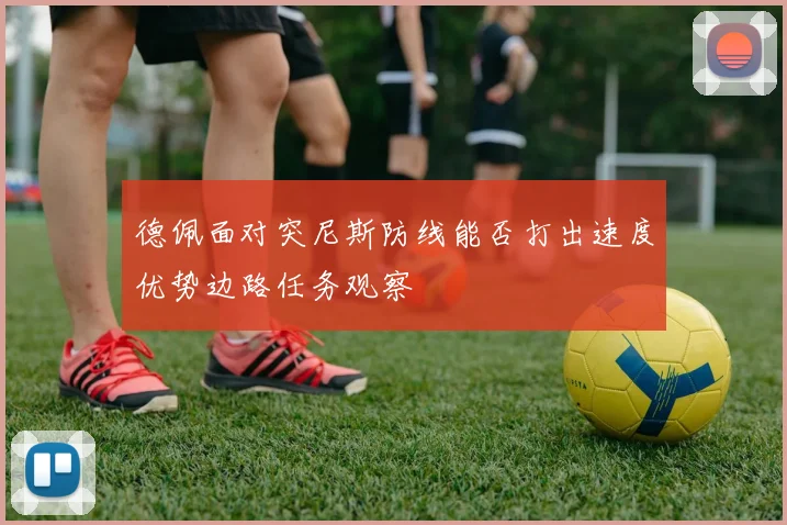 德佩面对突尼斯防线能否打出速度优势边路任务观察