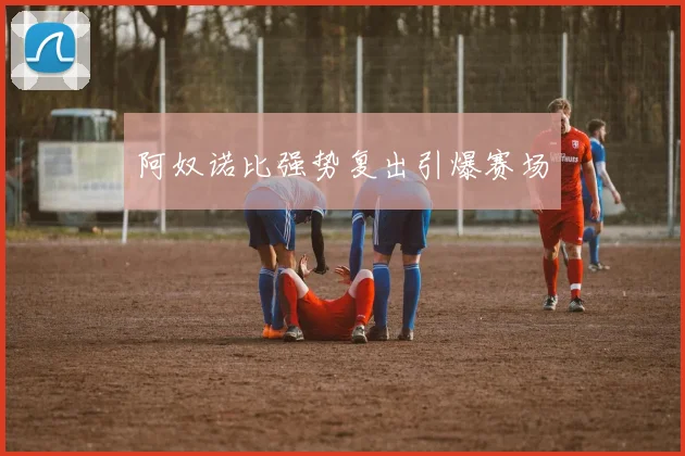 阿奴诺比强势复出引爆赛场