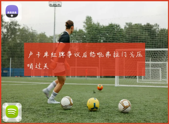 卢卡库红牌争议后怒吼弗拉门戈压哨过关