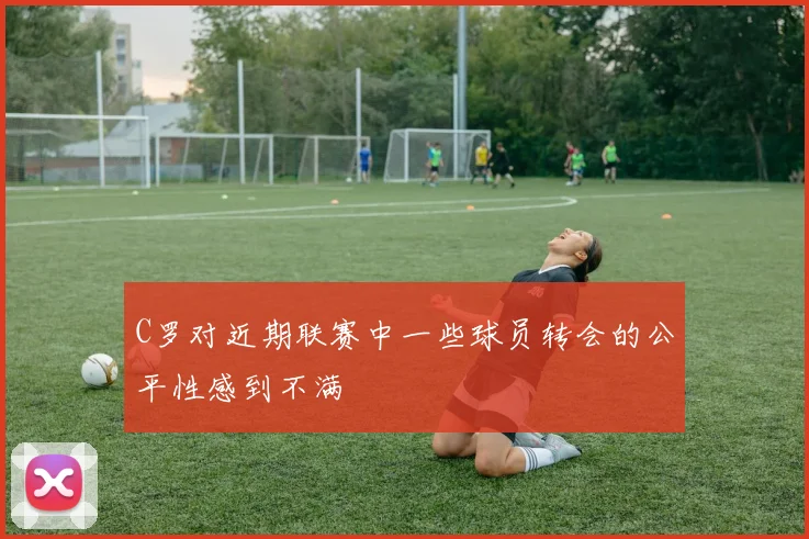 C罗对近期联赛中一些球员转会的公平性感到不满