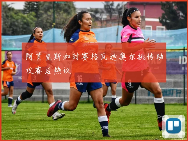 阿贾克斯加时赛格瓦迪奥尔挑传助攻赛后热议