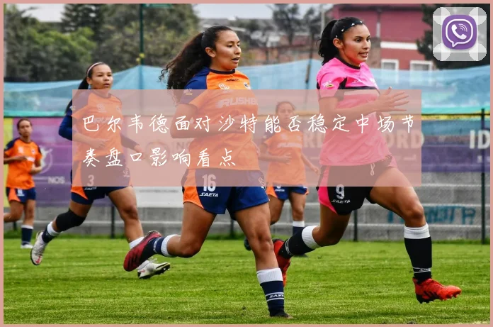 巴尔韦德面对沙特能否稳定中场节奏盘口影响看点