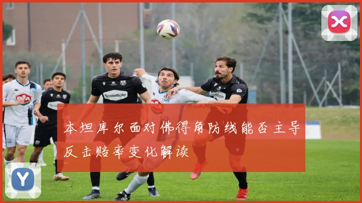 本坦库尔面对佛得角防线能否主导反击赔率变化解读