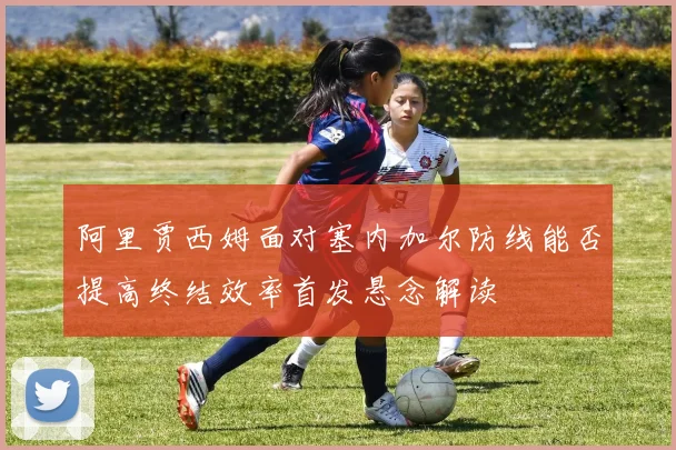 阿里贾西姆面对塞内加尔防线能否提高终结效率首发悬念解读