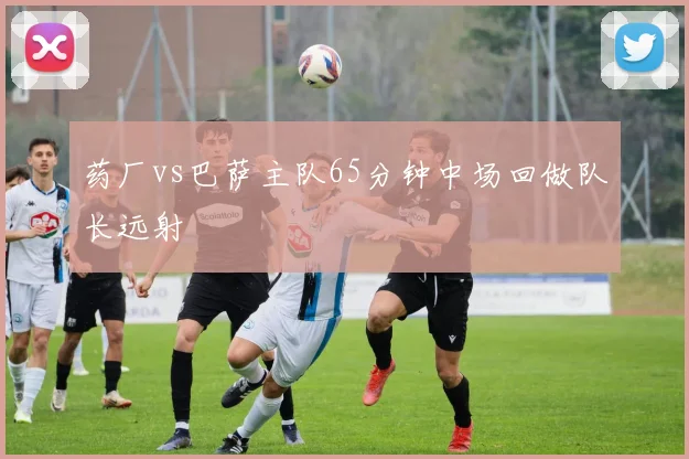 药厂vs巴萨主队65分钟中场回做队长远射