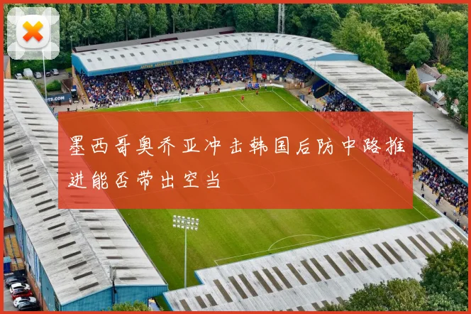 墨西哥奥乔亚冲击韩国后防中路推进能否带出空当