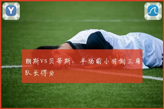 朗斯vs贝蒂斯,半场前小将倒三角队长得分