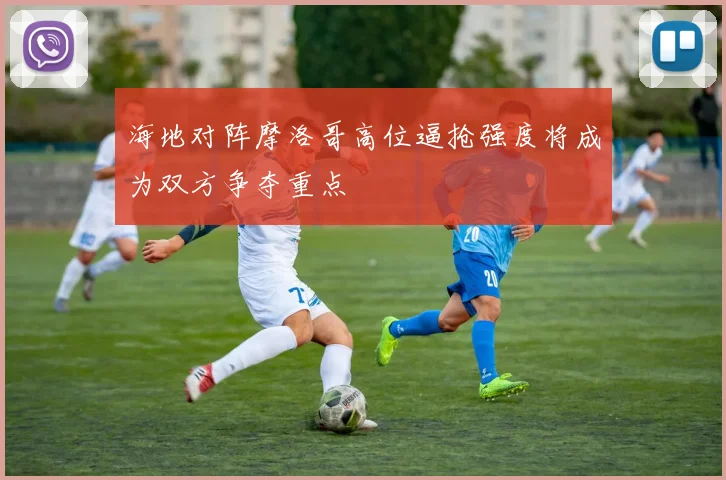 海地对阵摩洛哥高位逼抢强度将成为双方争夺重点