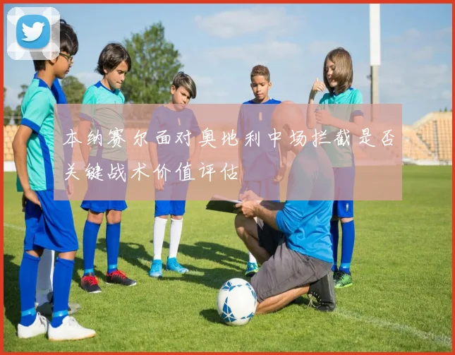 本纳赛尔面对奥地利中场拦截是否关键战术价值评估