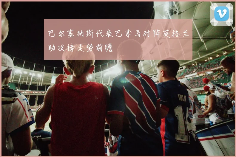 巴尔塞纳斯代表巴拿马对阵英格兰助攻榜走势前瞻