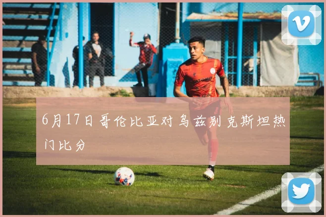 6月17日哥伦比亚对乌兹别克斯坦热门比分