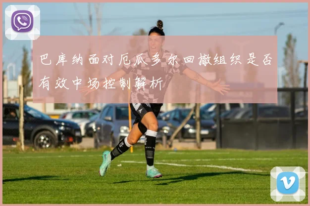 巴库纳面对厄瓜多尔回撤组织是否有效中场控制解析