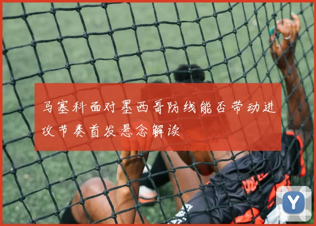 马塞科面对墨西哥防线能否带动进攻节奏首发悬念解读