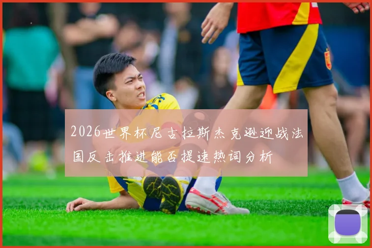 2026世界杯尼古拉斯杰克逊迎战法国反击推进能否提速热词分析